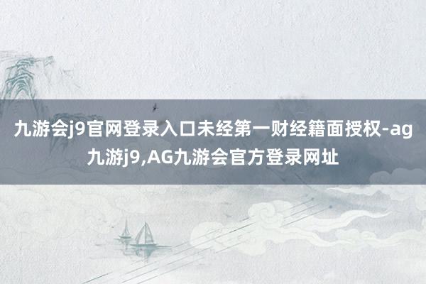 九游会j9官网登录入口未经第一财经籍面授权-ag九游j9,AG九游会官方登录网址