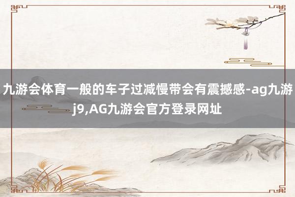 九游会体育一般的车子过减慢带会有震撼感-ag九游j9,AG九游会官方登录网址