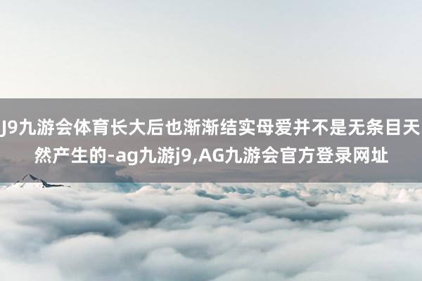 J9九游会体育长大后也渐渐结实母爱并不是无条目天然产生的-ag九游j9,AG九游会官方登录网址