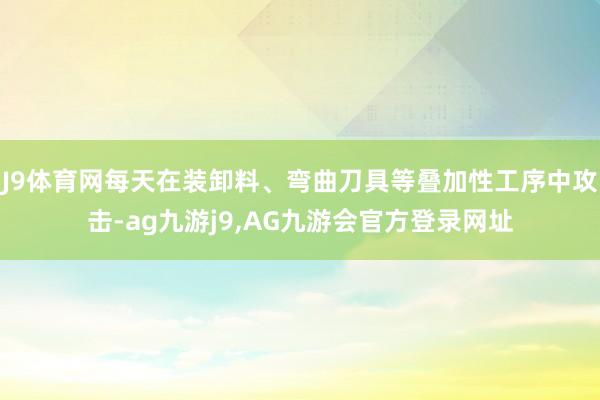 J9体育网每天在装卸料、弯曲刀具等叠加性工序中攻击-ag九游j9,AG九游会官方登录网址