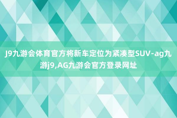 J9九游会体育官方将新车定位为紧凑型SUV-ag九游j9,AG九游会官方登录网址