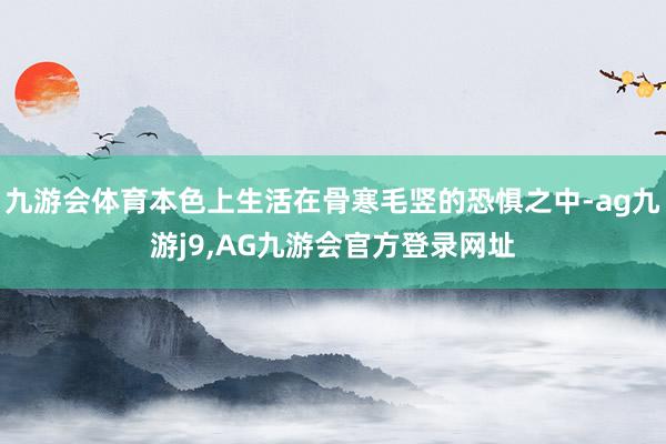 九游会体育本色上生活在骨寒毛竖的恐惧之中-ag九游j9,AG九游会官方登录网址