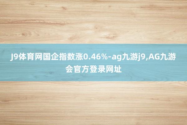 J9体育网国企指数涨0.46%-ag九游j9,AG九游会官方登录网址