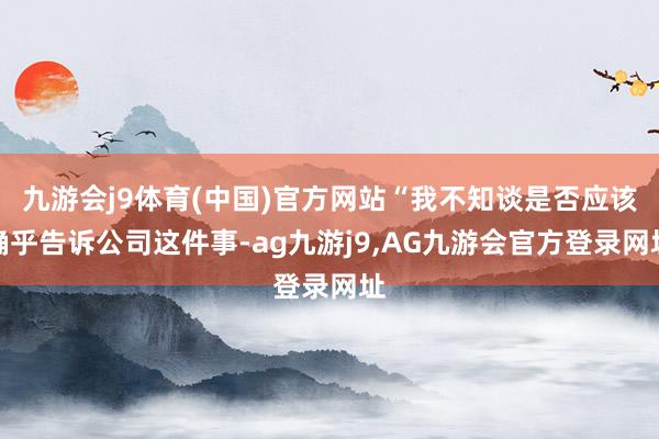 九游会j9体育(中国)官方网站“我不知谈是否应该确乎告诉公司这件事-ag九游j9,AG九游会官方登录网址