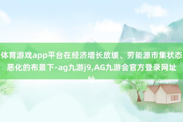 体育游戏app平台在经济增长放缓、劳能源市集状态恶化的布景下-ag九游j9,AG九游会官方登录网址