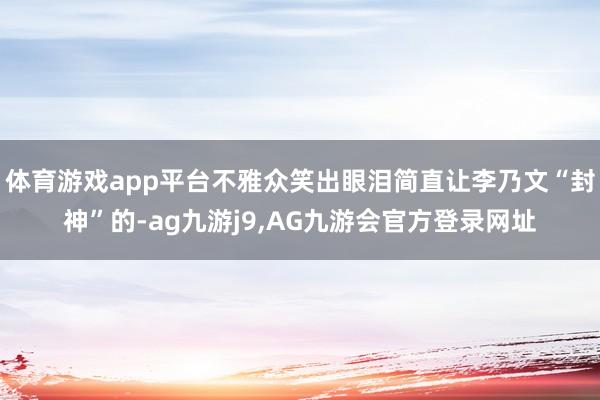体育游戏app平台不雅众笑出眼泪简直让李乃文“封神”的-ag九游j9,AG九游会官方登录网址