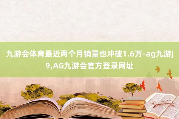 九游会体育最近两个月销量也冲破1.6万-ag九游j9,AG九游会官方登录网址