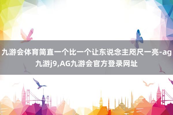 九游会体育简直一个比一个让东说念主咫尺一亮-ag九游j9,AG九游会官方登录网址
