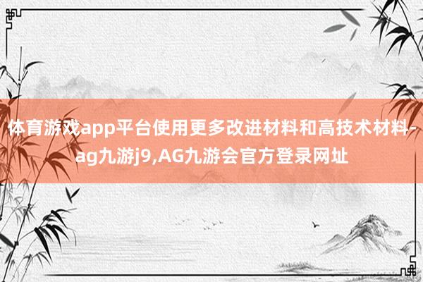 体育游戏app平台使用更多改进材料和高技术材料-ag九游j9,AG九游会官方登录网址