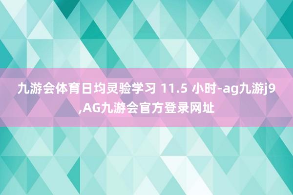 九游会体育日均灵验学习 11.5 小时-ag九游j9,AG九游会官方登录网址