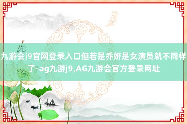 九游会j9官网登录入口但若是乔妍是女演员就不同样了-ag九游j9,AG九游会官方登录网址