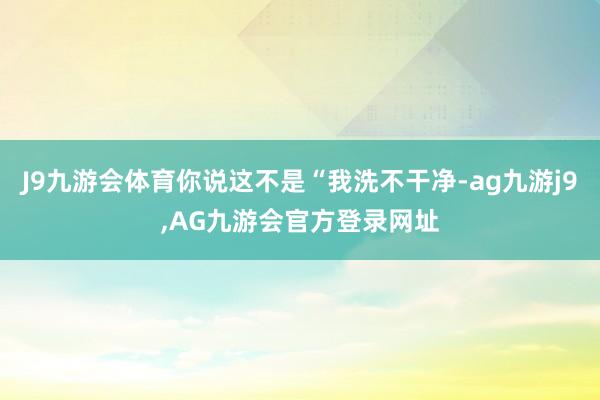 J9九游会体育你说这不是“我洗不干净-ag九游j9,AG九游会官方登录网址