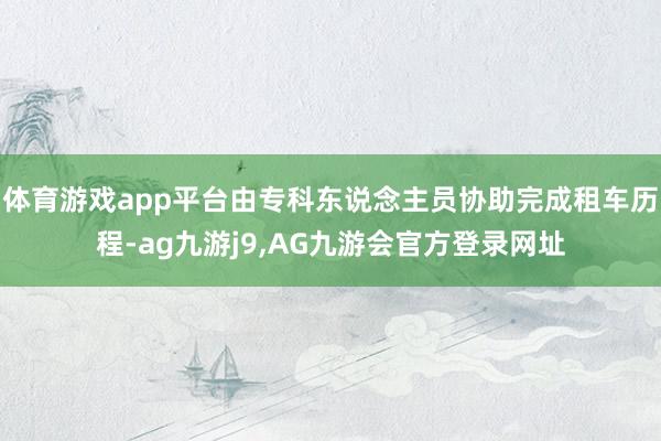 体育游戏app平台由专科东说念主员协助完成租车历程-ag九游j9,AG九游会官方登录网址