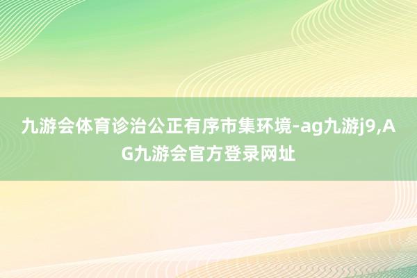 九游会体育诊治公正有序市集环境-ag九游j9,AG九游会官方登录网址