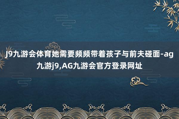 J9九游会体育她需要频频带着孩子与前夫碰面-ag九游j9,AG九游会官方登录网址