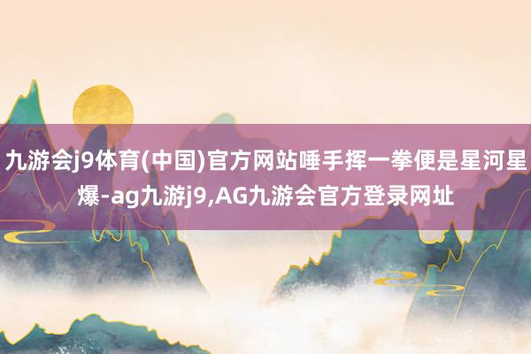九游会j9体育(中国)官方网站唾手挥一拳便是星河星爆-ag九游j9,AG九游会官方登录网址