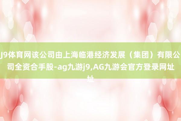 J9体育网该公司由上海临港经济发展（集团）有限公司全资合手股-ag九游j9,AG九游会官方登录网址