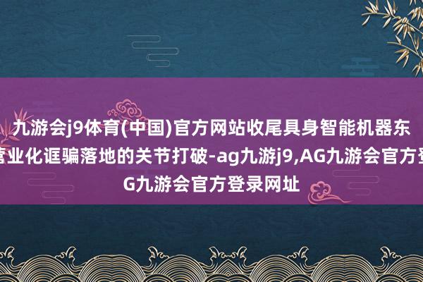 九游会j9体育(中国)官方网站收尾具身智能机器东说念主营业化诓骗落地的关节打破-ag九游j9,AG九游会官方登录网址