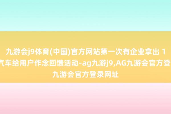九游会j9体育(中国)官方网站第一次有企业拿出 100 辆汽车给用户作念回馈活动-ag九游j9,AG九游会官方登录网址