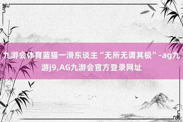九游会体育蓝猫一滑东谈主“无所无谓其极”-ag九游j9,AG九游会官方登录网址