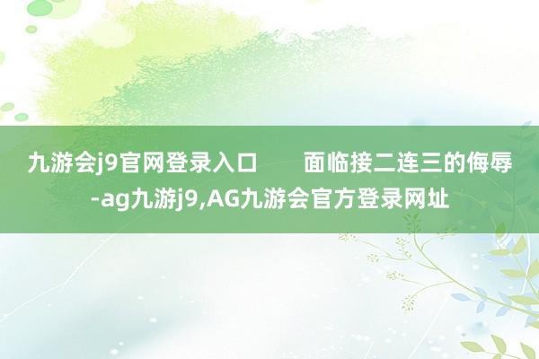 九游会j9官网登录入口 面临接二连三的侮辱-ag九游j9,AG九游会官方登录网址