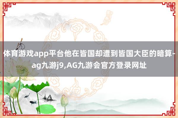 体育游戏app平台他在皆国却遭到皆国大臣的暗算-ag九游j9,AG九游会官方登录网址