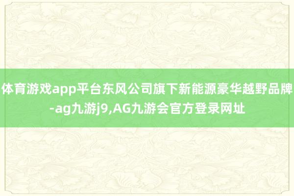 体育游戏app平台东风公司旗下新能源豪华越野品牌-ag九游j9,AG九游会官方登录网址