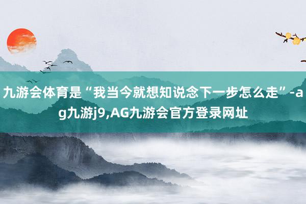 九游会体育是“我当今就想知说念下一步怎么走”-ag九游j9,AG九游会官方登录网址