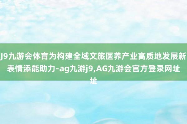 J9九游会体育为构建全域文旅医养产业高质地发展新表情添能助力-ag九游j9,AG九游会官方登录网址