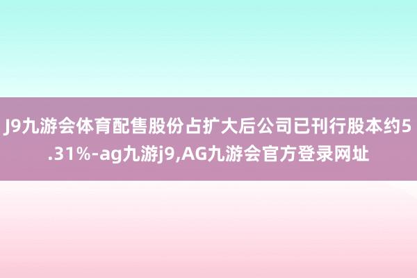 J9九游会体育　　配售股份占扩大后公司已刊行股本约5.31%-ag九游j9,AG九游会官方登录网址