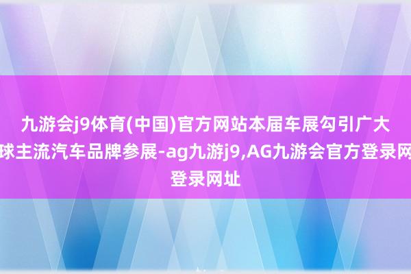 九游会j9体育(中国)官方网站　　本届车展勾引广大全球主流汽车品牌参展-ag九游j9,AG九游会官方登录网址